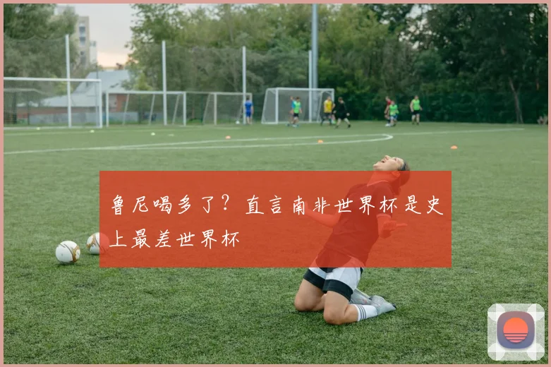 鲁尼喝多了？直言南非世界杯是史上最差世界杯