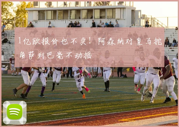 1亿欧报价也不卖！阿森纳对皇马挖角萨利巴毫不动摇