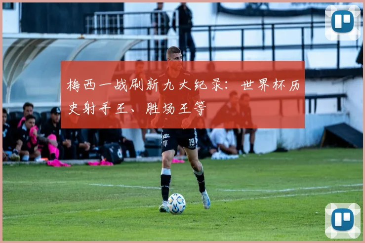 梅西一战刷新九大纪录：世界杯历史射手王、胜场王等