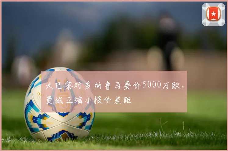 大巴黎对多纳鲁马要价5000万欧，曼城正缩小报价差距